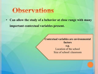 • Can allow the study of a behavior at close range with many
important contextual variables present.
Contextual variables are environmental
factors
e.g.
Location of the school
Size of school/ classroom
 