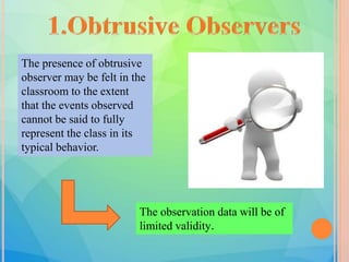 The presence of obtrusive
observer may be felt in the
classroom to the extent
that the events observed
cannot be said to fully
represent the class in its
typical behavior.
The observation data will be of
limited validity.
 