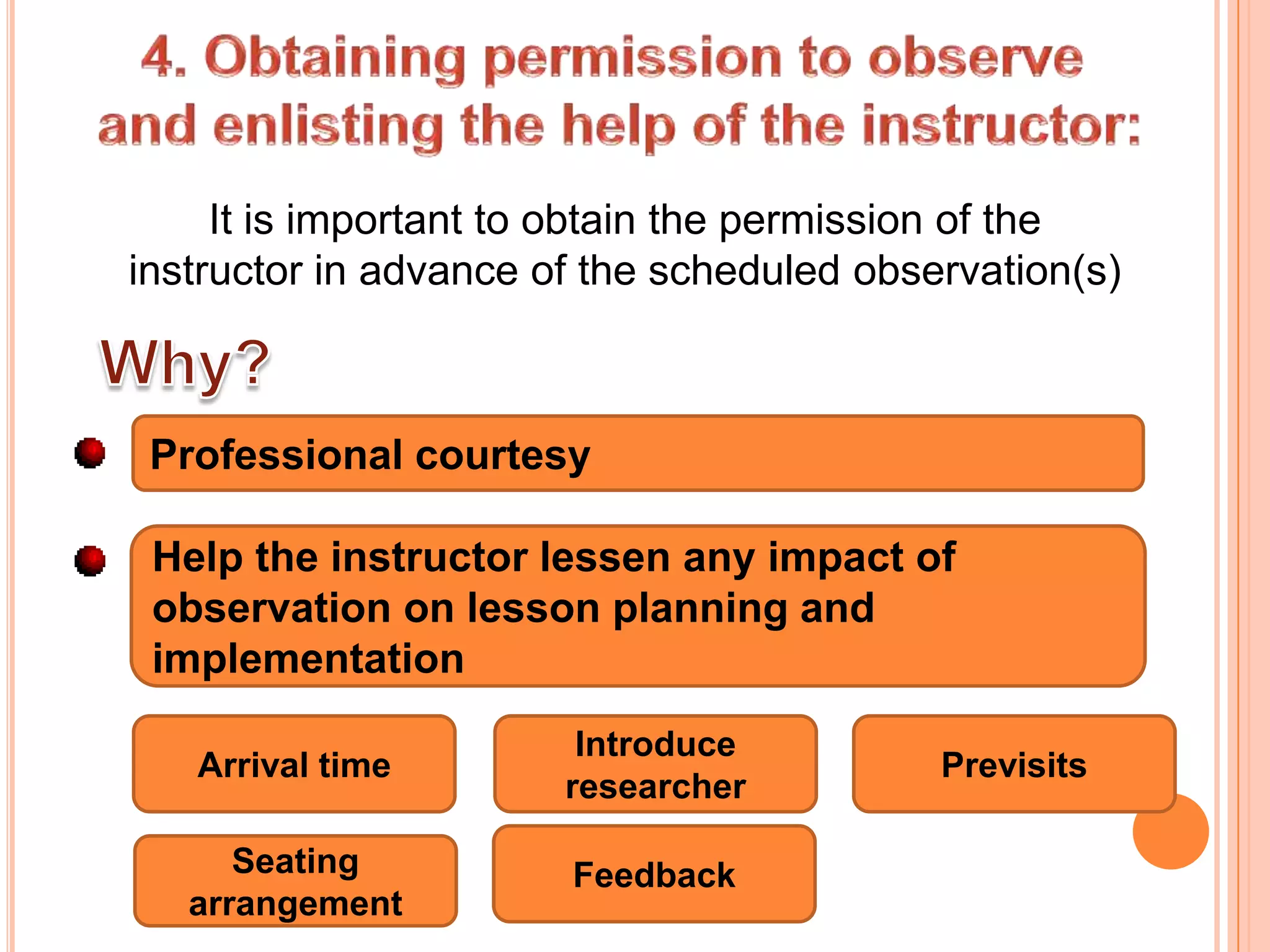 It is important to obtain the permission of the
instructor in advance of the scheduled observation(s)



 Professional courtesy

 Help the instructor lessen any impact of
 observation on lesson planning and
 implementation
                        Introduce
   Arrival time                            Previsits
                       researcher

      Seating          Feedback
   arrangement
 