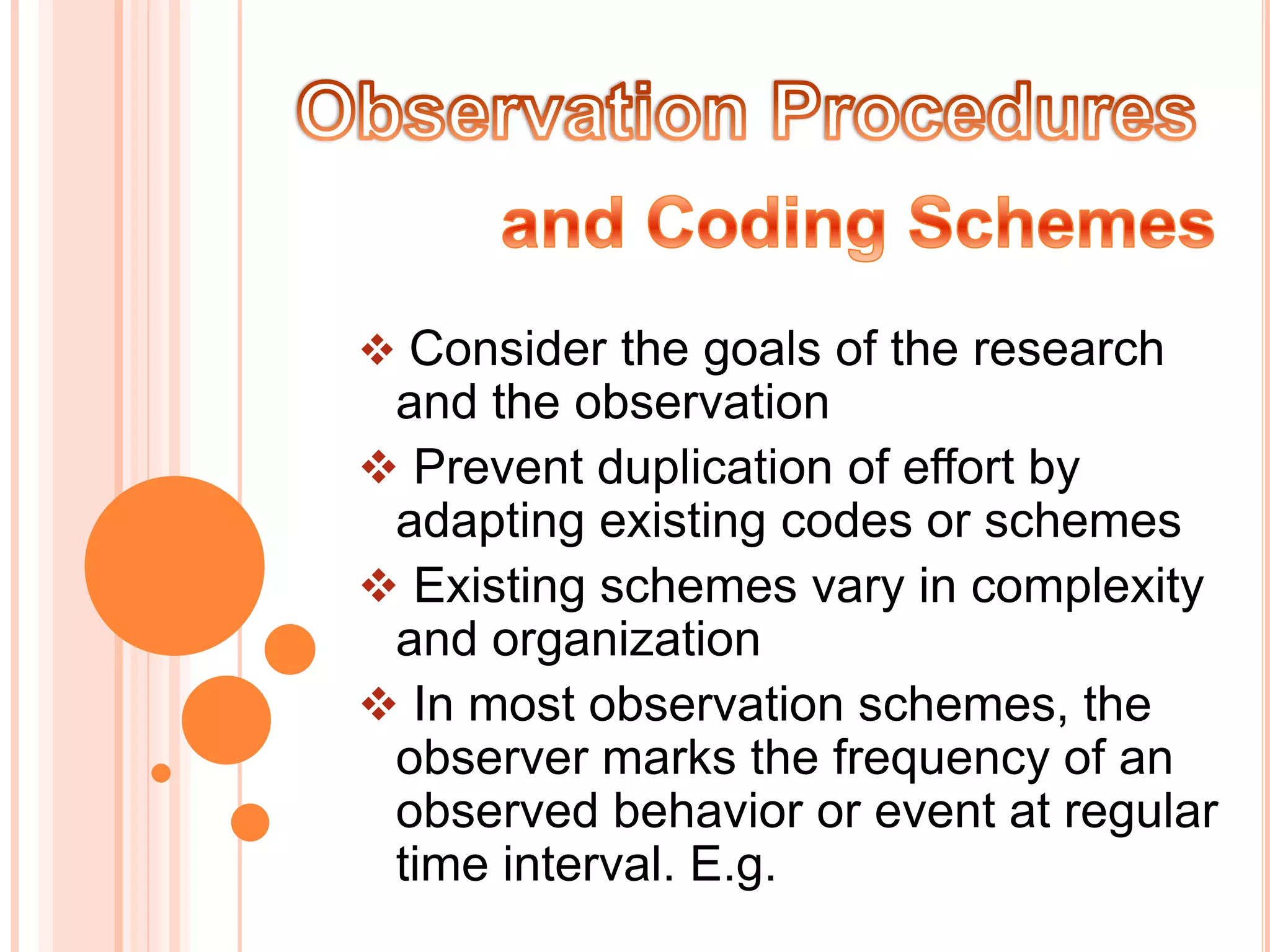  Consider the goals of the research
 and the observation
 Prevent duplication of effort by
 adapting existing codes or schemes
 Existing schemes vary in complexity
 and organization
 In most observation schemes, the
 observer marks the frequency of an
 observed behavior or event at regular
 time interval. E.g.
 