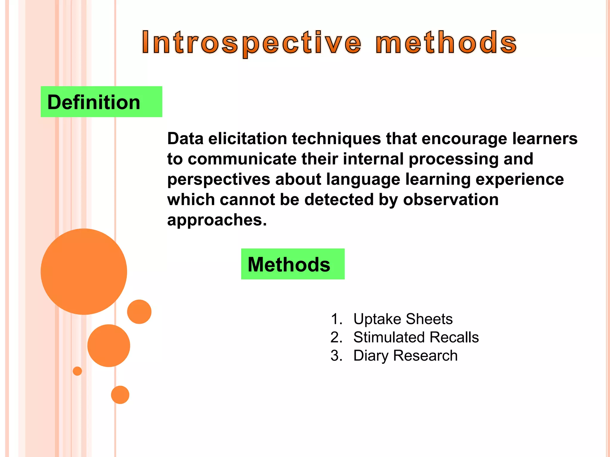 Definition
             Data elicitation techniques that encourage learners
             to communicate their internal processing and
             perspectives about language learning experience
             which cannot be detected by observation
             approaches.

                      Methods

                                 1. Uptake Sheets
                                 2. Stimulated Recalls
                                 3. Diary Research
 