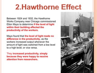 Between 1924 and 1932, the Hawthorne
Works Company near Chicago commissioned
Elton Mayo to determine if the level of light
within their building affected the
productivity of the workers.

Mayo found that the level of light made no
difference in the productivity, as the
workers increased output whenever the
amount of light was switched from a low level
to a high level, or vice versa.

They increased productivity, simply
because they were happy to receive
attention from researchers.
 