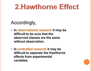 Accordingly,
• In observational research it may be
  difficult to be sure that the
  observed classes are the same
  without observation.

• In controlled research it may be
  difficult to separate the Hawthorne
  effects from experimental
  variables.
 