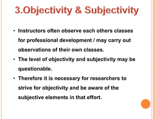 • Instructors often observe each others classes
  for professional development / may carry out
  observations of their own classes.
• The level of objectivity and subjectivity may be
  questionable.
• Therefore it is necessary for researchers to
  strive for objectivity and be aware of the
  subjective elements in that effort.
 