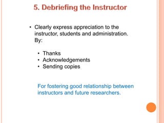 • Clearly express appreciation to the
  instructor, students and administration.
  By:

   • Thanks
   • Acknowledgements
   • Sending copies


   For fostering good relationship between
   instructors and future researchers.
 