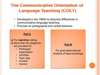 • Developed in the 1980s to describe differences in
    communicative language teaching.
  • Focuses on pedagogical and verbal behavior.

          Part A

 For real-time coding.
 More than 40 categories
                                           Part B
  are provided for:
    • Participant
                                   For post-observational
       organization
                                 analysis of tape-recordings
    • Activities
    • Topic type
    • Content
    • Control
 