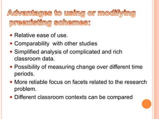  Relative ease of use.
 Comparability with other studies
 Simplified analysis of complicated and rich
  classroom data.
 Possibility of measuring change over different time
  periods.
 More reliable focus on facets related to the research
  problem.
 Different classroom contexts can be compared
 
