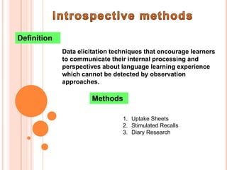 Definition
             Data elicitation techniques that encourage learners
             to communicate their internal processing and
             perspectives about language learning experience
             which cannot be detected by observation
             approaches.

                      Methods

                                 1. Uptake Sheets
                                 2. Stimulated Recalls
                                 3. Diary Research
 