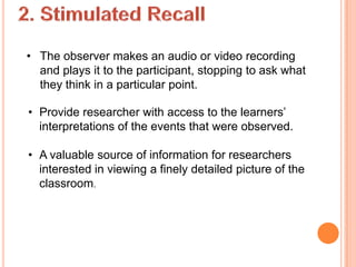 • The observer makes an audio or video recording
  and plays it to the participant, stopping to ask what
  they think in a particular point.

• Provide researcher with access to the learners’
  interpretations of the events that were observed.

• A valuable source of information for researchers
  interested in viewing a finely detailed picture of the
  classroom.
 