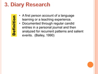 Definition   • A first person account of a language
               learning or a teaching experience.
             • Documented through regular candid
               entries in a personal journal and then
               analyzed for recurrent patterns and salient
               events. (Bailey, 1990)
 