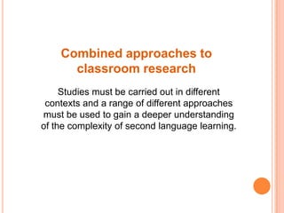 Combined approaches to
      classroom research
     Studies must be carried out in different
 contexts and a range of different approaches
must be used to gain a deeper understanding
of the complexity of second language learning.
 