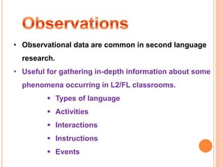 • Observational data are common in second language
  research.
• Useful for gathering in-depth information about some
  phenomena occurring in L2/FL classrooms.
          Types of language
          Activities
          Interactions
          Instructions
          Events
 