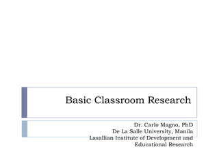 Basic Classroom Research
Dr. Carlo Magno, PhD
De La Salle University, Manila
Lasallian Institute of Development and
Educational Research
 