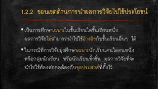 ▪เป็นการศึกษาเฉพาะในชั้นเรียนใดชั้นเรียนหนึ่ง
ผลการวิจัยไม่สามารถนำไปใช้อ้างอิงกับชั้นเรียนอื่นๆ ได้
▪ในกรณีที่การวิจัยมุ่งศึกษาเฉพาะนักเรียนคนใดคนหนึ่ง
หรือกลุ่มนักเรียน หรือนักเรียนทั้งชั้น ผลการวิจัยที่จะ
นำไปใช้ต้องสอดคล้องกับจุดประสงค์ที่ตั้งไว้
 