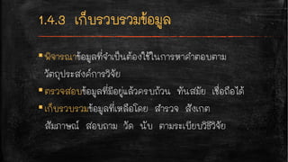 ▪พิจารณาข้อมูลที่จำเป็นต้องใช้ในการหาคำตอบตาม
วัตถุประสงค์การวิจัย
▪ตรวจสอบข้อมูลที่มีอยู่แล้วครบถ้วน ทันสมัย เชื่อถือได้
▪เก็บรวบรวมข้อมูลที่เหลือโดย สำรวจ สังเกต
สัมภาษณ์ สอบถาม วัด นับ ตามระเบียบวิธีวิจัย
 