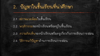 2.1 สภาพแวดล้อมในชั้นเรียน
2.2 พฤติกรรมของนักเรียนหรือครูในชั้นเรียน
2.3 ความคิดเห็นของนักเรียนหรือครูเกี่ยวกับการเรียนการสอน
2.4 วิธีการแก้ปัญหาด้านการเรียนการสอน
 