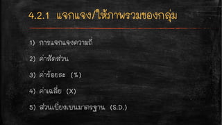 1) การแจกแจงความถี่
2) ค่าสัดส่วน
3) ค่าร้อยละ (%)
4) ค่าเฉลี่ย (X)
5) ส่วนเบี่ยงเบนมาตรฐาน (S.D.)
 