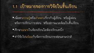 ▪เพื่อหาความรู้หรือคำตอบเกี่ยวกับผู้เรียน หรือผู้สอน
หรือการเรียนการสอน หรือสภาพแวดล้อมในชั้นเรียน
▪ศึกษาเฉพาะในห้องเรียนใดห้องเรียนหนึ่ง
▪ทำวิจัยไปพร้อมกับจัดการเรียนการสอนตามปกติ
 