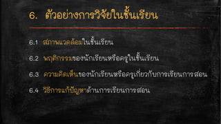 6.1 สภาพแวดล้อมในชั้นเรียน
6.2 พฤติกรรมของนักเรียนหรือครูในชั้นเรียน
6.3 ความคิดเห็นของนักเรียนหรือครูเกี่ยวกับการเรียนการสอน
6.4 วิธีการแก้ปัญหาด้านการเรียนการสอน
 