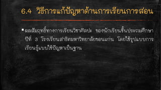 ▪ผลสัมฤทธิ์ทางการเรียนวิชาศิลปะ ของนักเรียนชั้นประถมศึกษา
ปีที่ 3 โรงเรียนสาธิตมหาวิทยาลัยขอนแก่น โดยใช้รูปแบบการ
เรียนรู้แบบใช้ปัญหาเป็นฐาน
 