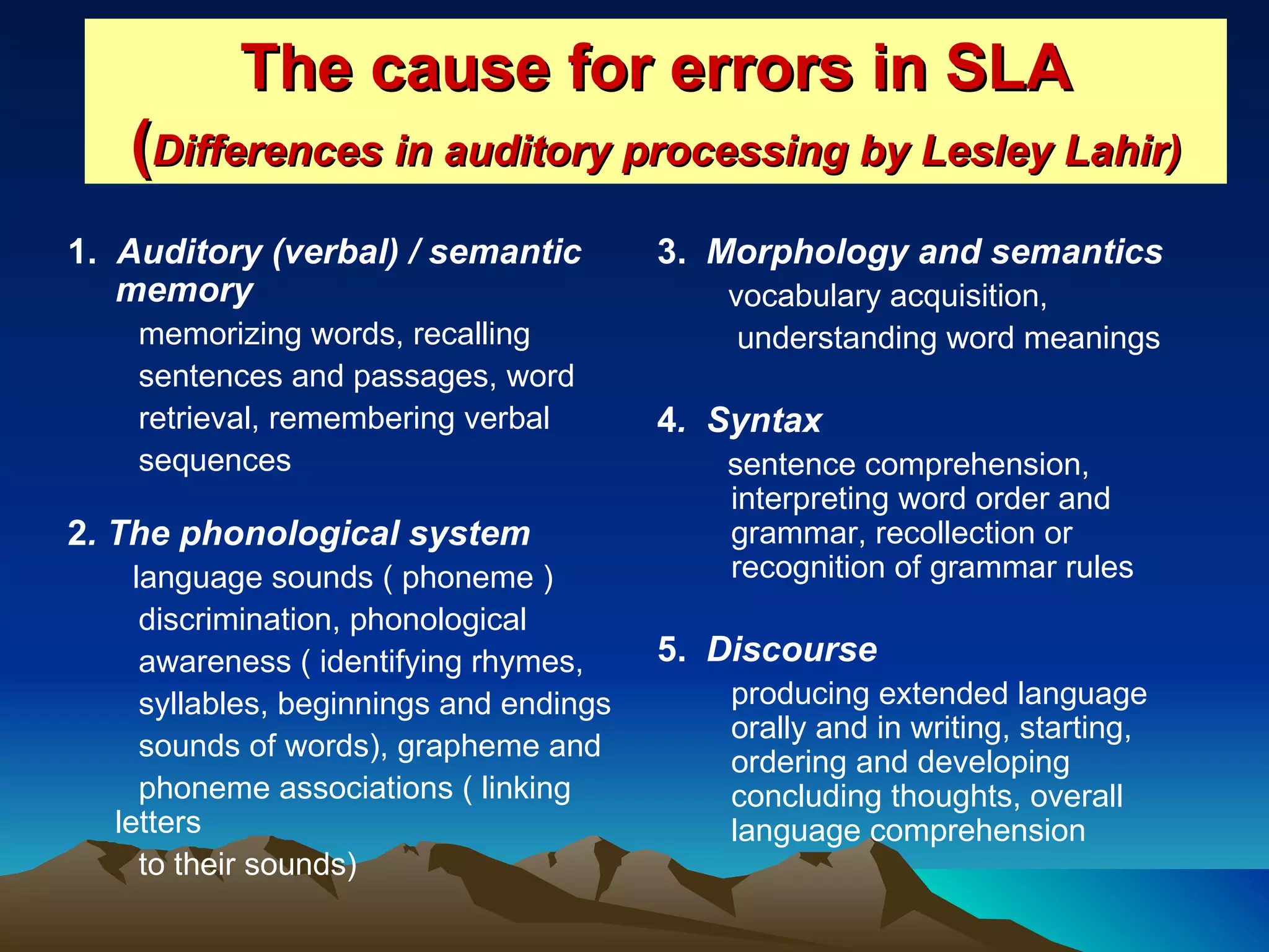The cause for errors in SLA ( Differences in auditory processing by Lesley Lahir) 1.  Auditory (verbal) / semantic memory memorizing words, recalling  sentences and passages, word  retrieval, remembering verbal  sequences 2 . The phonological system   language sounds ( phoneme )  discrimination, phonological  awareness ( identifying rhymes,  syllables, beginnings and endings  sounds of words), grapheme and  phoneme associations ( linking letters  to their sounds) 3.  Morphology and semantics vocabulary acquisition, understanding word meanings  4 .  Syntax sentence comprehension, interpreting word order and grammar, recollection or recognition of grammar rules 5.  Discourse producing extended language orally and in writing, starting, ordering and developing concluding thoughts, overall language comprehension  
