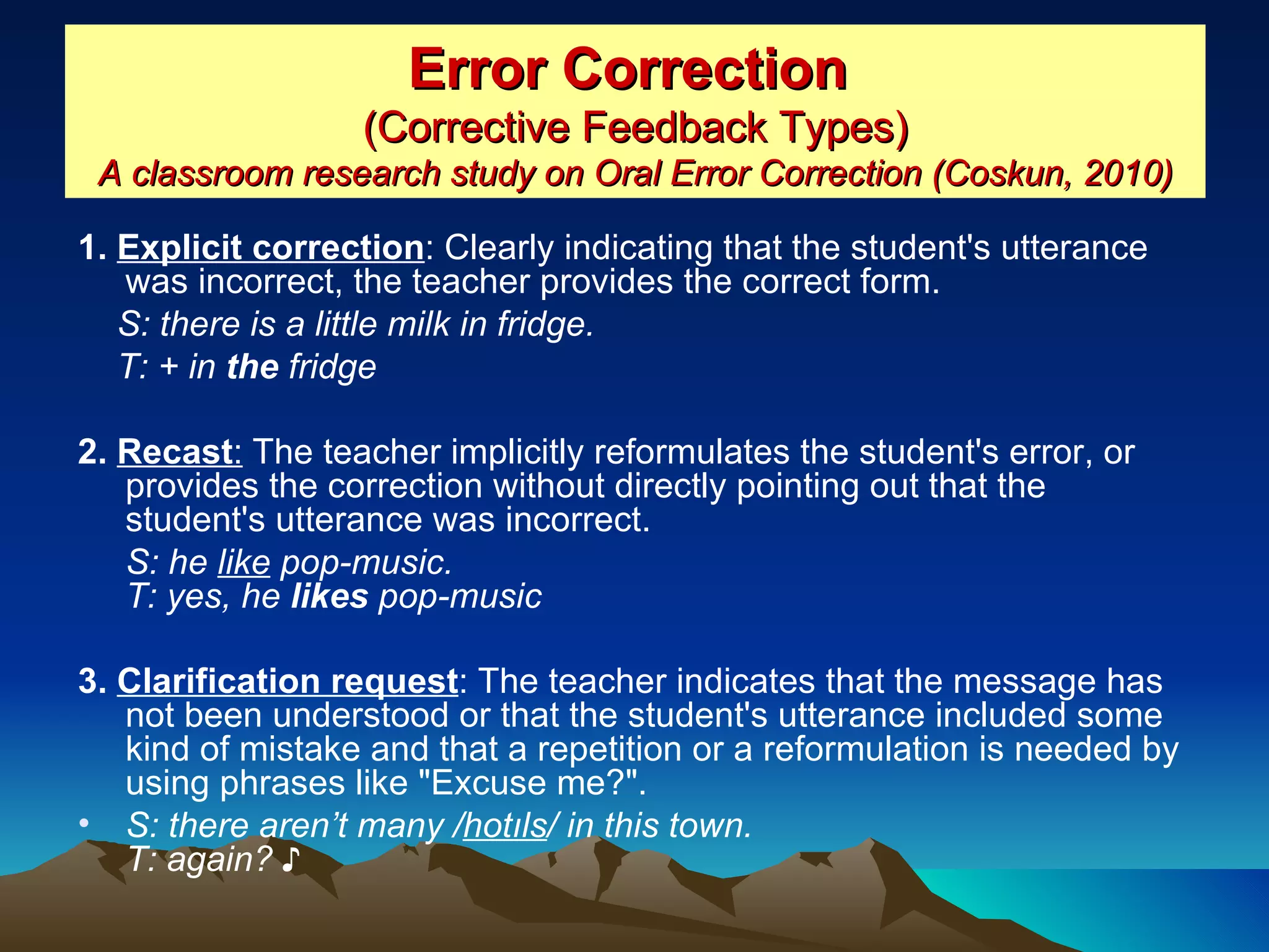 Error Correction   (Corrective Feedback Types) A classroom research study on Oral Error Correction (Coskun, 2010) 1.  Explicit correction : Clearly indicating that the student's utterance was incorrect, the teacher provides the correct form.  S: there is a little milk in fridge. T: + in  the  fridge   2.  Recast :  The teacher implicitly reformulates the student's error, or provides the correction without directly pointing out that the student's utterance was incorrect.  S: he  like  pop-music. T: yes, he  likes  pop-music   3.  Clarification request : The teacher indicates that the message has not been understood or that the student's utterance included some kind of mistake and that a repetition or a reformulation is needed by using phrases like &quot;Excuse me?&quot;.  S: there aren’t many / hotıls / in this town. T: again? ♪   