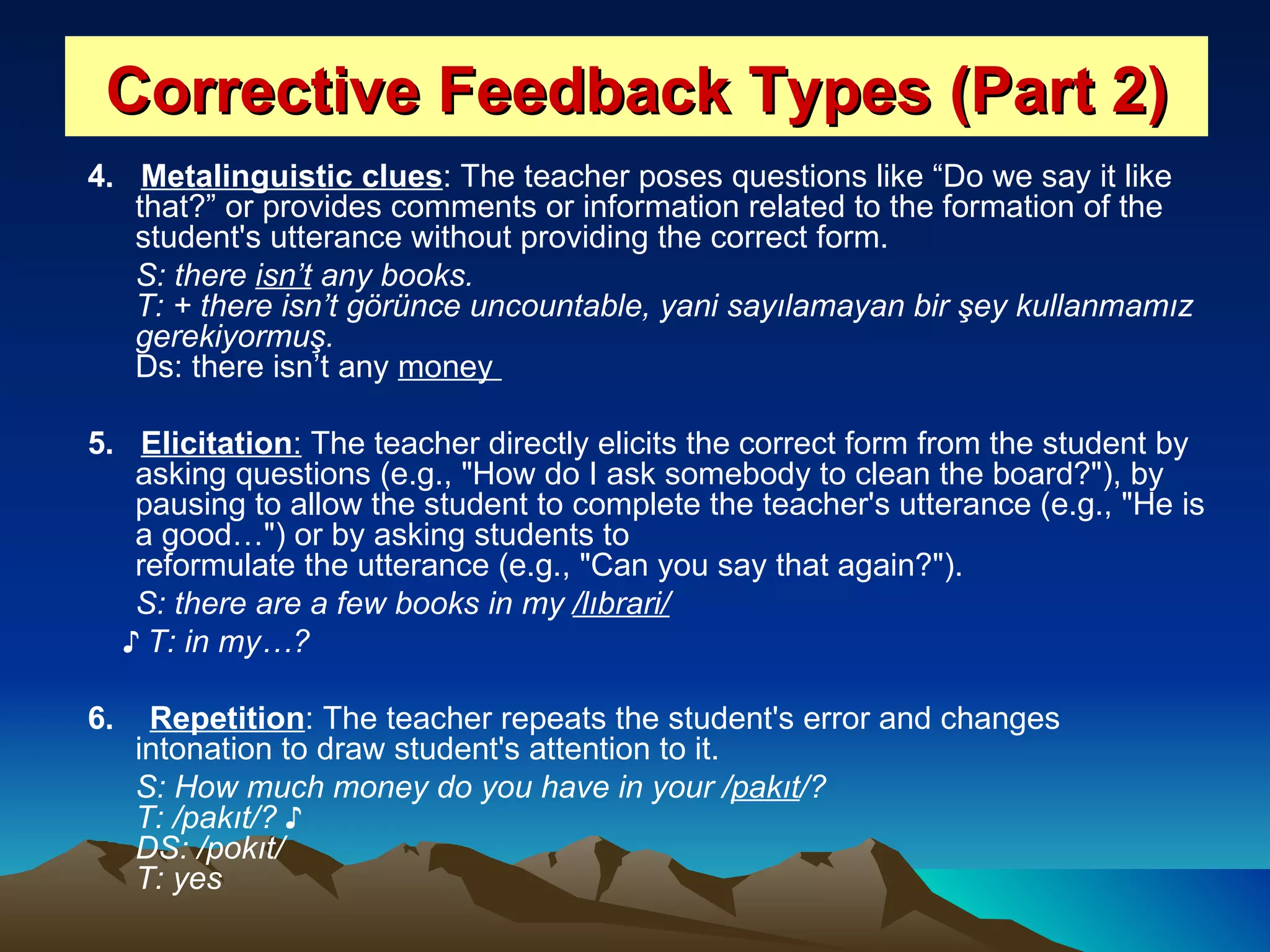 Corrective Feedback Types (Part 2) 4.  Metalinguistic clues : The teacher poses questions like “Do we say it like that?” or provides comments or information related to the formation of the student's utterance without providing the correct form.  S: there  isn’t  any books. T: + there isn’t görünce uncountable, yani sayılamayan bir şey kullanmamız gerekiyormuş.  Ds: there isn’t any  money  5.  Elicitation :  The teacher directly elicits the correct form from the student by asking questions (e.g., &quot;How do I ask somebody to clean the board?&quot;), by pausing to allow the student to complete the teacher's utterance (e.g., &quot;He is a good…&quot;) or by asking students to reformulate the utterance (e.g., &quot;Can you say that again?&quot;).  S: there are a few books in my  /lıbrari/ ♪  T: in my…?   6.  Repetition : The teacher repeats the student's error and changes intonation to draw student's attention to it.  S: How much money do you have in your / pakıt /? T: /pakıt/? ♪ DS: /pokıt/ T: yes   