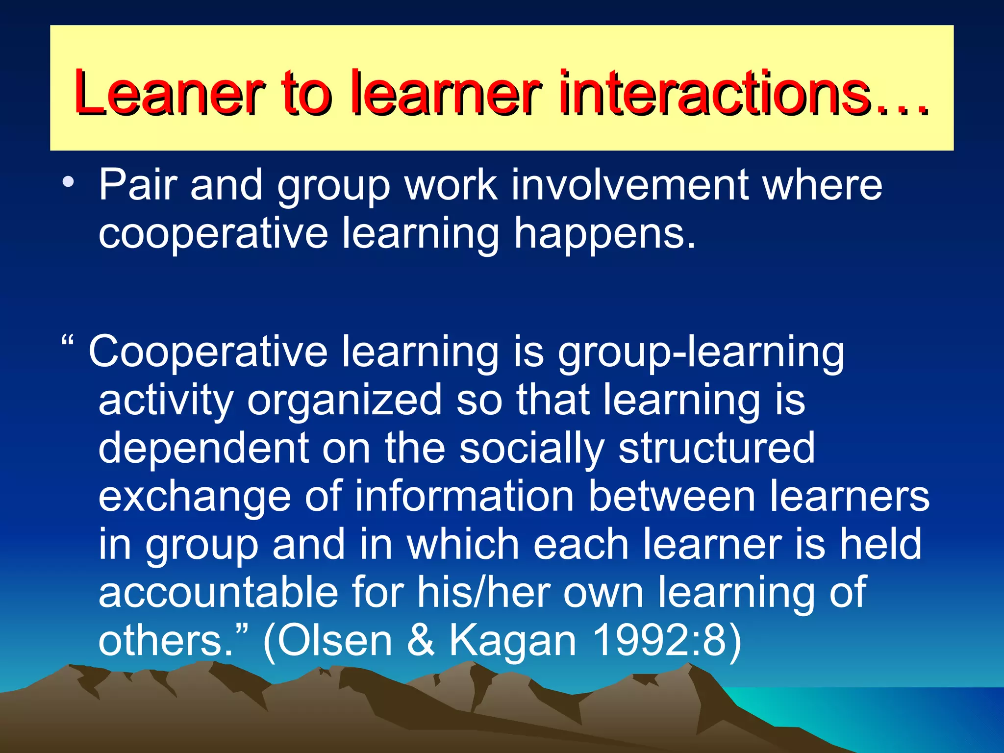 Leaner to learner interactions… Pair and group work involvement where cooperative learning happens. “  Cooperative learning is group-learning activity organized so that learning is dependent on the socially structured exchange of information between learners in group and in which each learner is held accountable for his/her own learning of others.” (Olsen & Kagan 1992:8) 