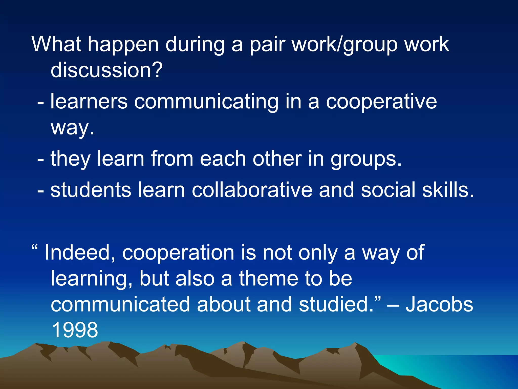 What happen during a pair work/group work discussion? - learners communicating in a cooperative way. - they learn from each other in groups. - students learn collaborative and social skills. “  Indeed, cooperation is not only a way of learning, but also a theme to be communicated about and studied.” – Jacobs 1998 