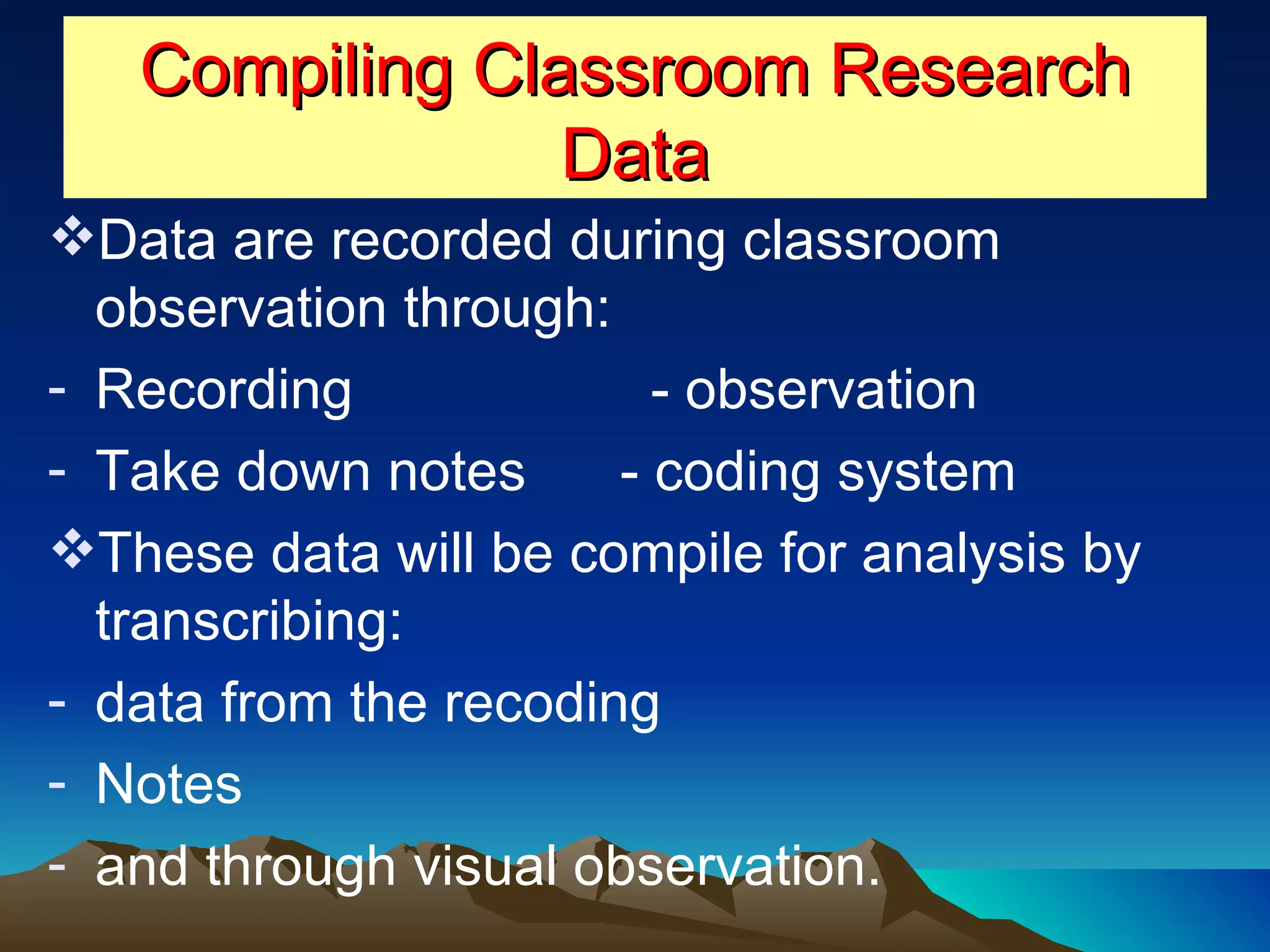 Compiling Classroom Research Data Data are recorded during classroom observation through:  Recording  - observation Take down notes  - coding system These data will be compile for analysis by transcribing: data from the recoding Notes  and through visual observation. 