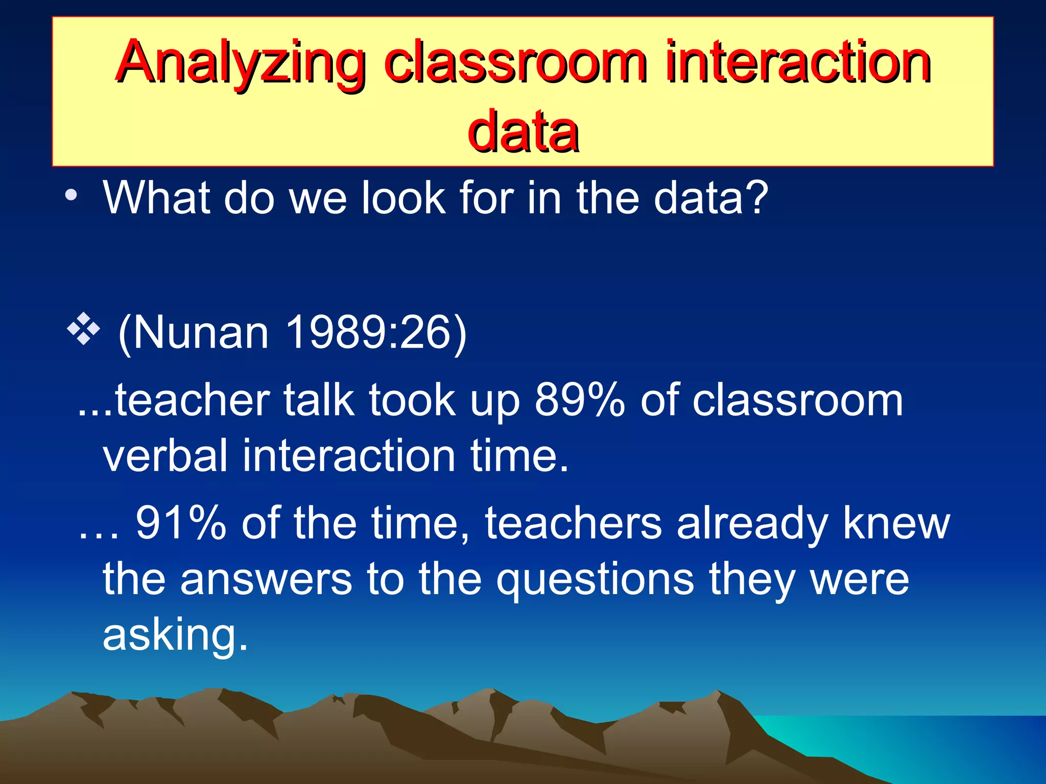 Analyzing classroom interaction data What do we look for in the data? (Nunan 1989:26)  ...teacher talk took up 89% of classroom verbal interaction time. …  91% of the time, teachers already knew the answers to the questions they were asking.  