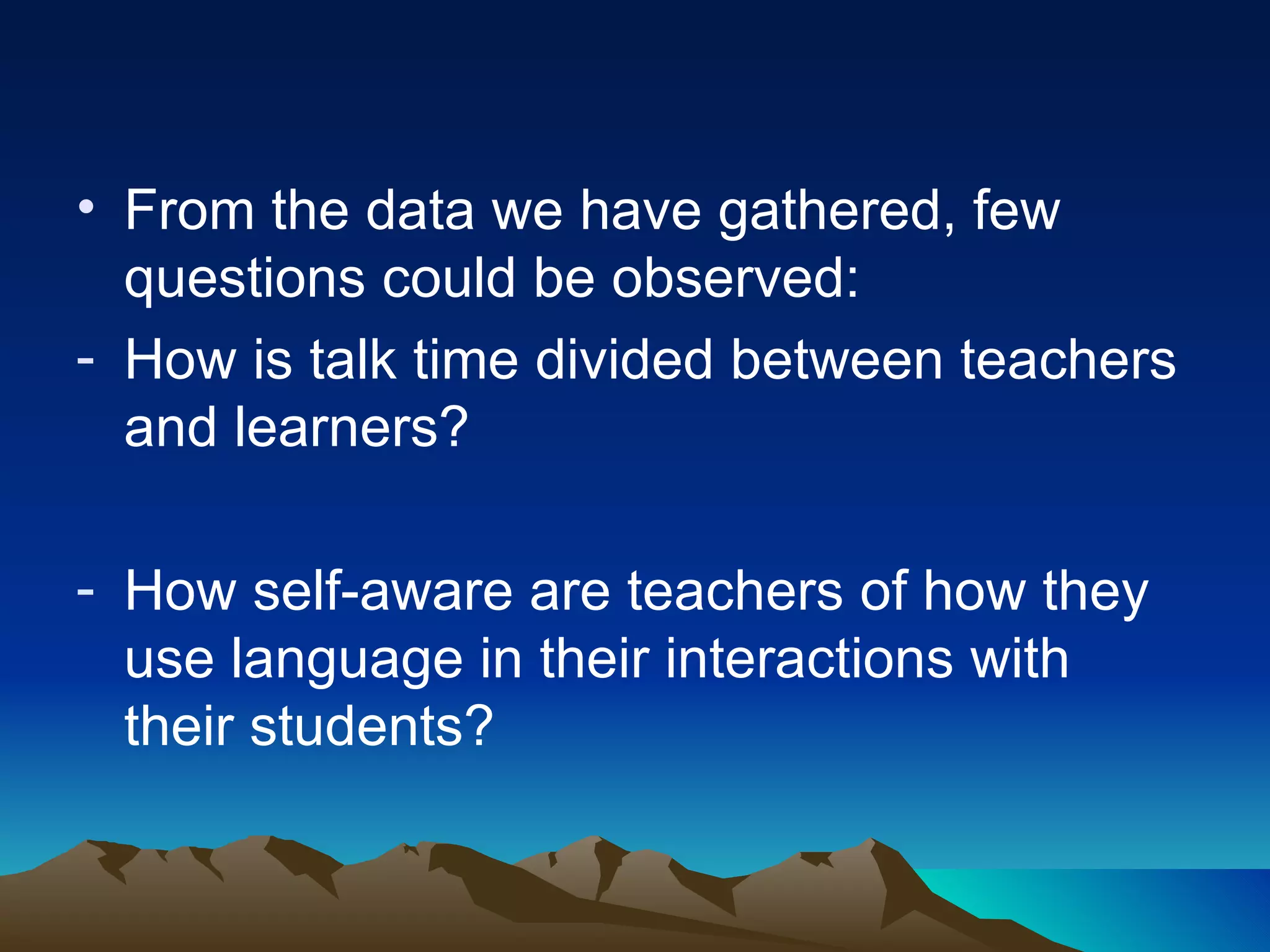 From the data we have gathered, few questions could be observed:  How is talk time divided between teachers and learners? How self-aware are teachers of how they use language in their interactions with their students? 
