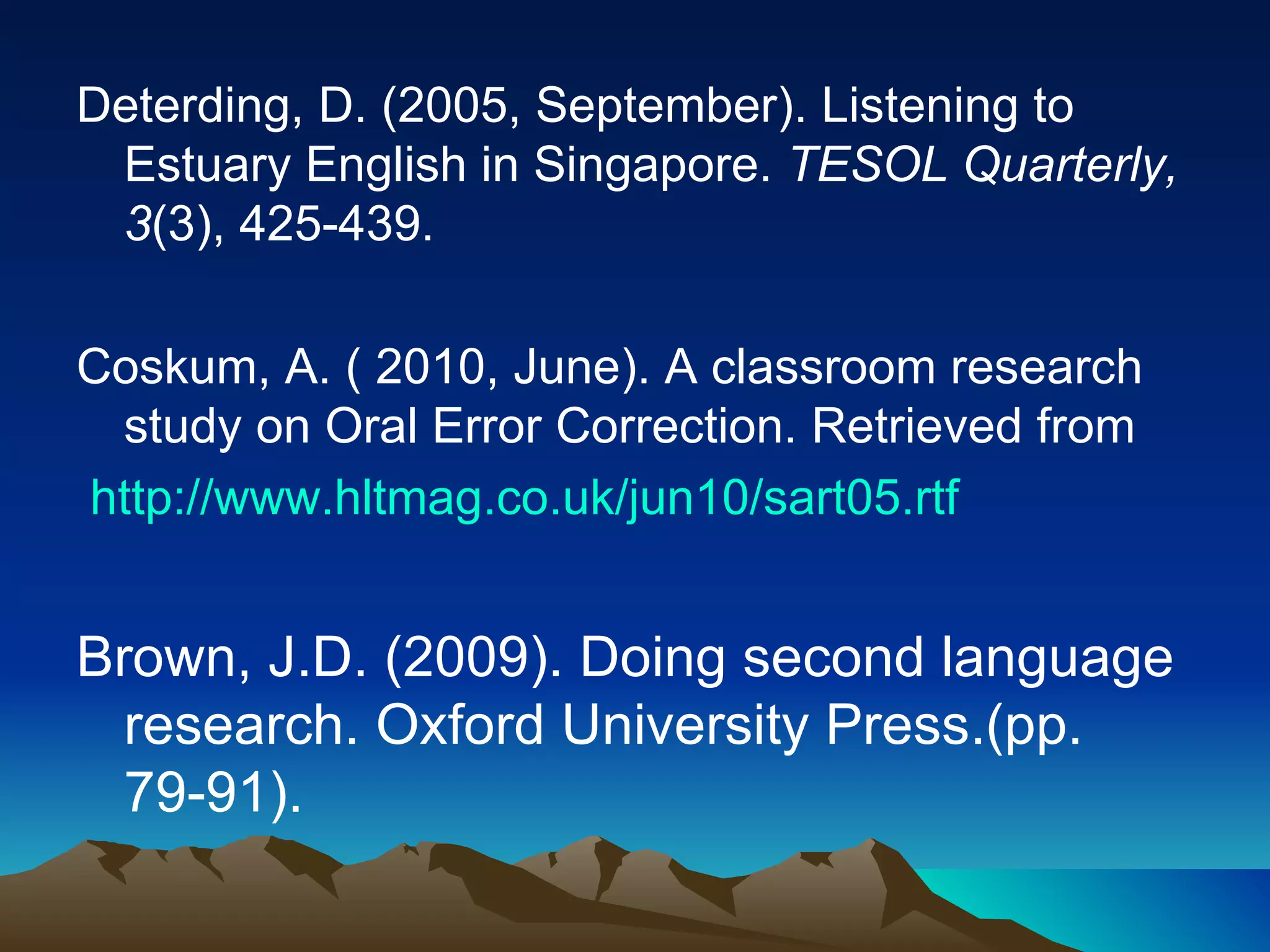 Deterding, D. (2005, September). Listening to Estuary English in Singapore.  TESOL Quarterly, 3 (3), 425-439. Coskum, A. ( 2010, June). A classroom research study on Oral Error Correction. Retrieved from   http://www.hltmag.co.uk/jun10/sart05.rtf Brown, J.D. (2009). Doing second language research. Oxford University Press.(pp. 79-91). 