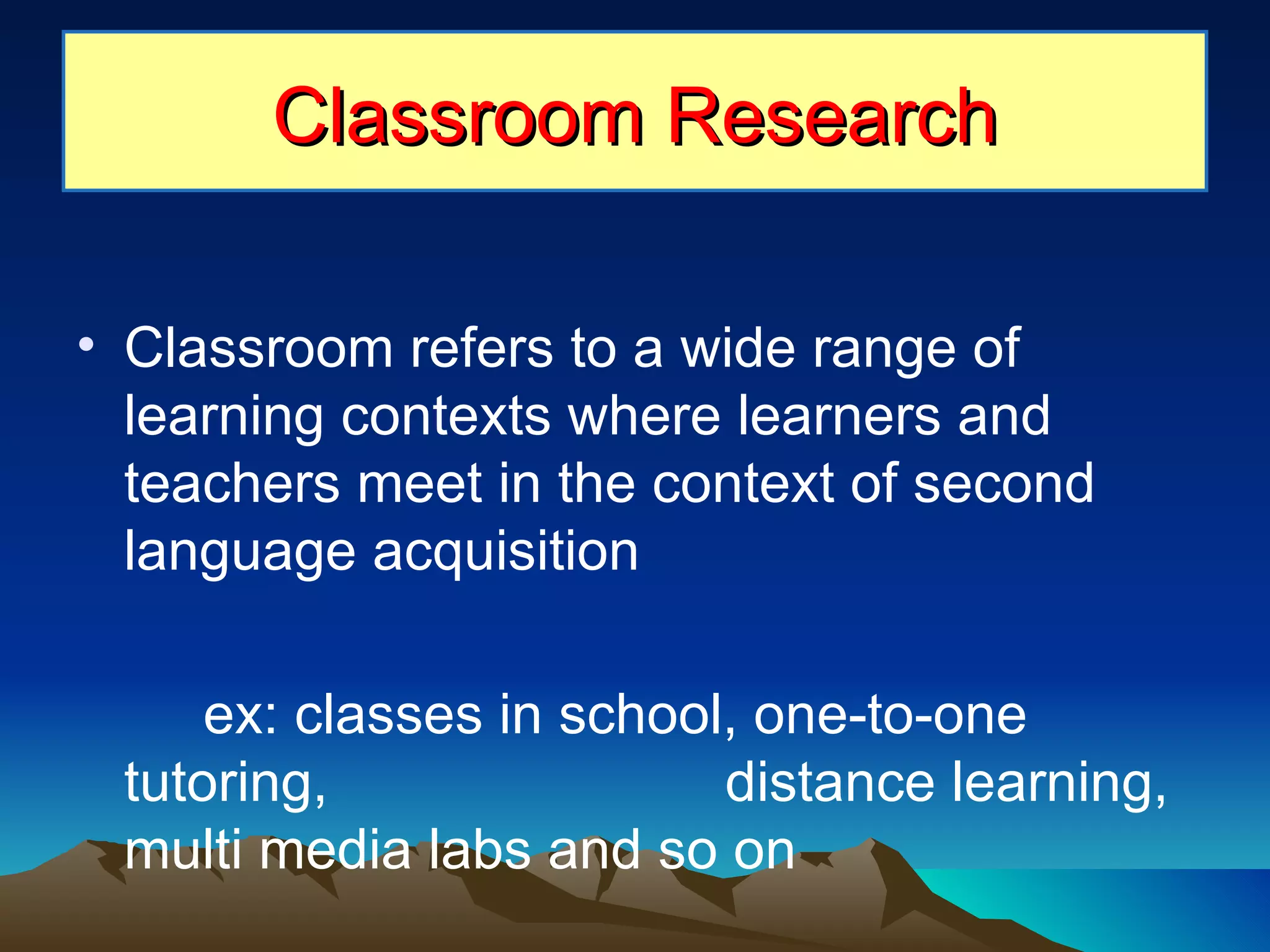 Classroom refers to a wide range of learning contexts where learners and teachers meet in the context of second language acquisition ex: classes in school, one-to-one tutoring,    distance learning, multi media labs and so on Classroom Research 