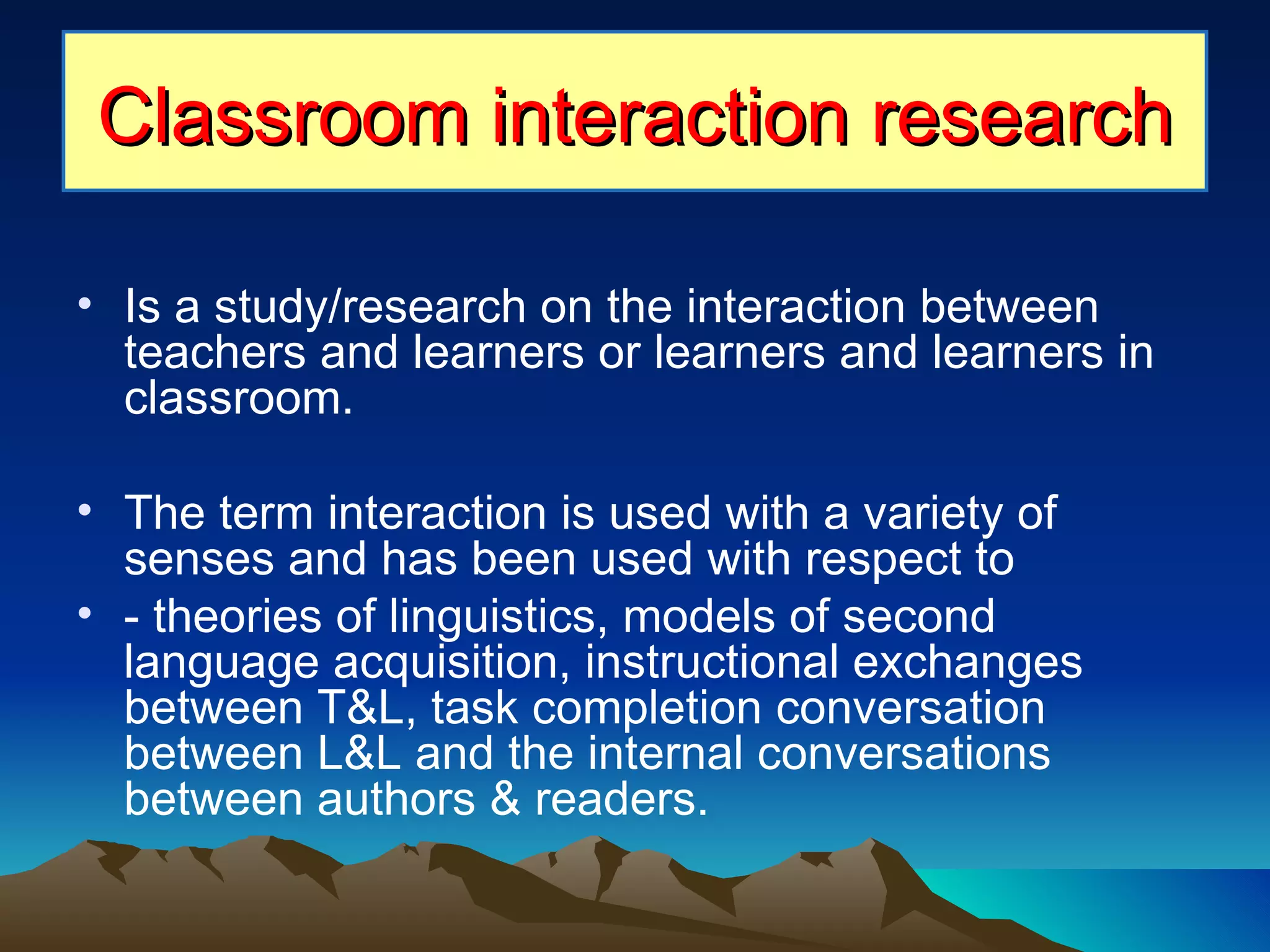 Is a study/research on the interaction between teachers and learners or learners and learners in classroom. The term interaction is used with a variety of senses and has been used with respect to  - theories of linguistics, models of second language acquisition, instructional exchanges between T&L, task completion conversation between L&L and the internal conversations between authors & readers. Classroom interaction research 