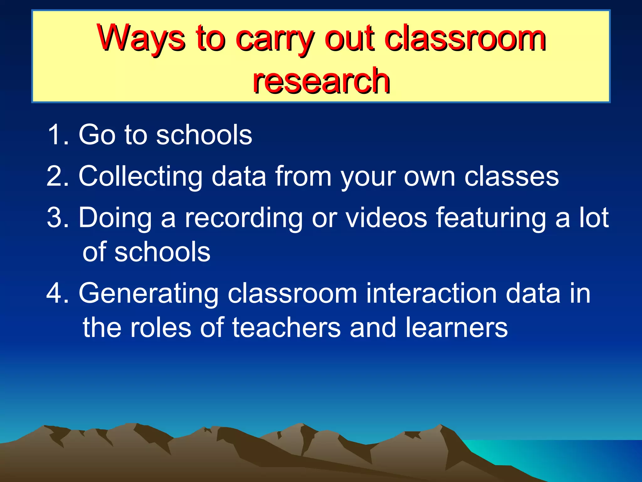 1. Go to schools 2. Collecting data from your own classes 3. Doing a recording or videos featuring a lot of schools 4. Generating classroom interaction data in the roles of teachers and learners Ways to carry out classroom research 