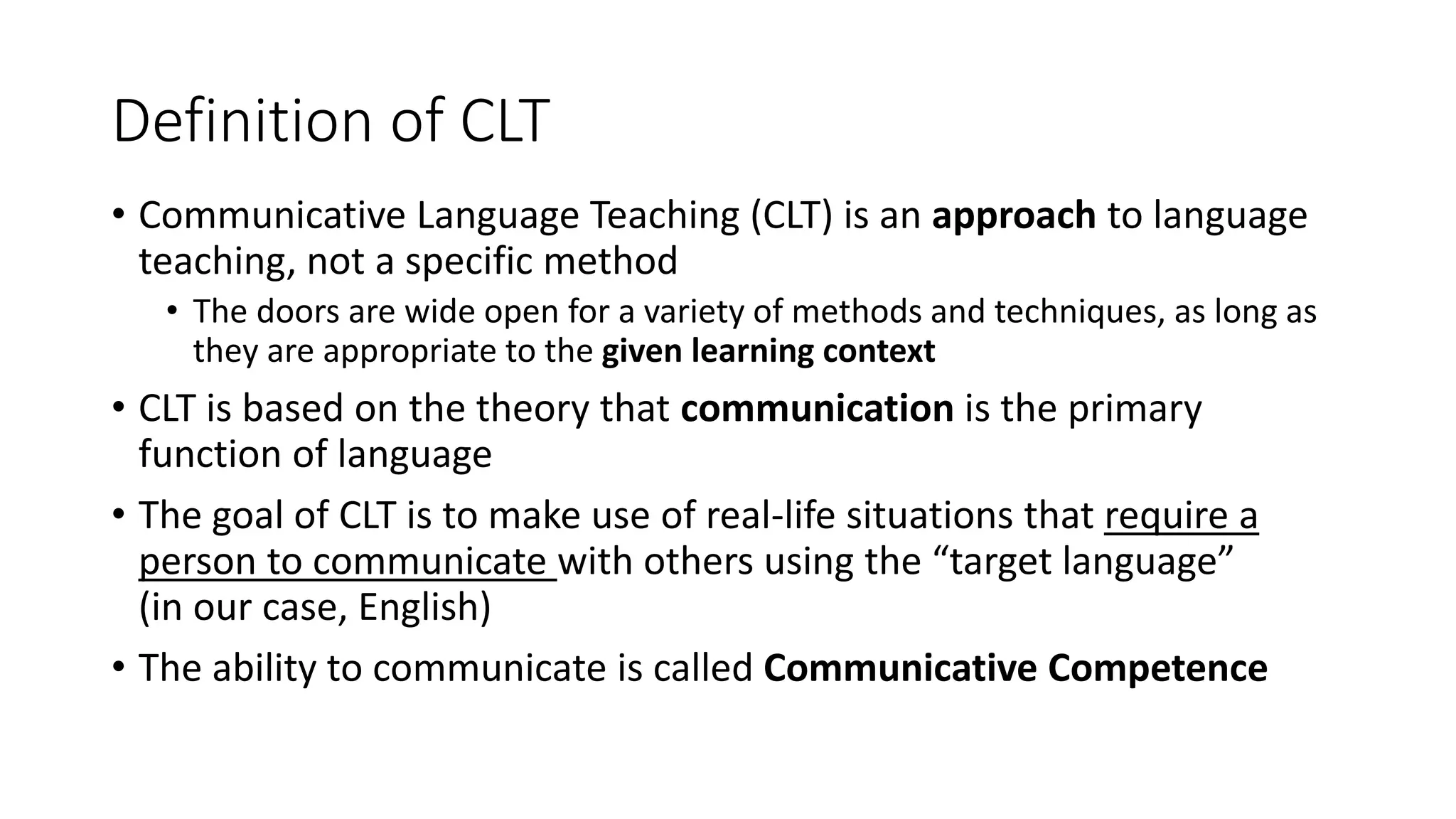 Definition of CLT
• Communicative Language Teaching (CLT) is an approach to language
teaching, not a specific method
• The doors are wide open for a variety of methods and techniques, as long as
they are appropriate to the given learning context
• CLT is based on the theory that communication is the primary
function of language
• The goal of CLT is to make use of real-life situations that require a
person to communicate with others using the “target language”
(in our case, English)
• The ability to communicate is called Communicative Competence
 