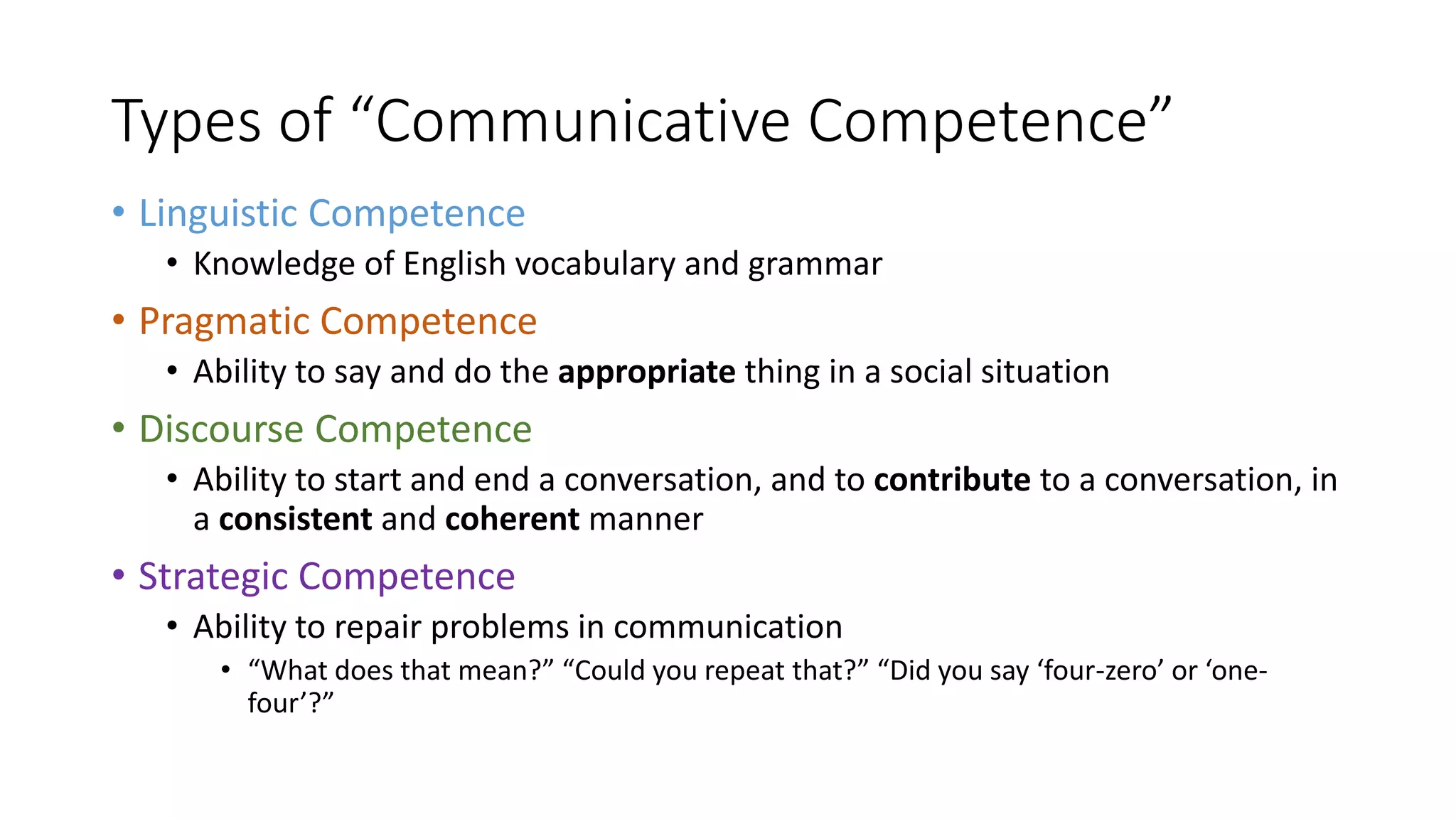 Types of “Communicative Competence”
• Linguistic Competence
• Knowledge of English vocabulary and grammar
• Pragmatic Competence
• Ability to say and do the appropriate thing in a social situation
• Discourse Competence
• Ability to start and end a conversation, and to contribute to a conversation, in
a consistent and coherent manner
• Strategic Competence
• Ability to repair problems in communication
• “What does that mean?” “Could you repeat that?” “Did you say ‘four-zero’ or ‘one-
four’?”
 