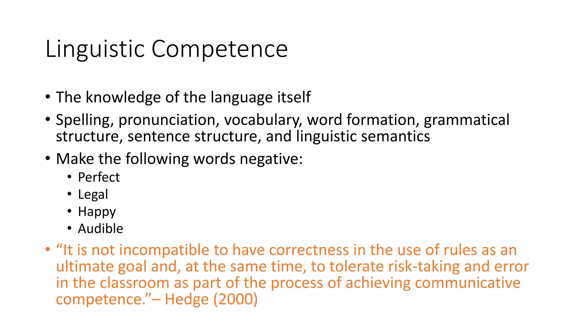 Linguistic Competence
• The knowledge of the language itself
• Spelling, pronunciation, vocabulary, word formation, grammatical
structure, sentence structure, and linguistic semantics
• Make the following words negative:
• Perfect
• Legal
• Happy
• Audible
• “It is not incompatible to have correctness in the use of rules as an
ultimate goal and, at the same time, to tolerate risk-taking and error
in the classroom as part of the process of achieving communicative
competence.”– Hedge (2000)
 