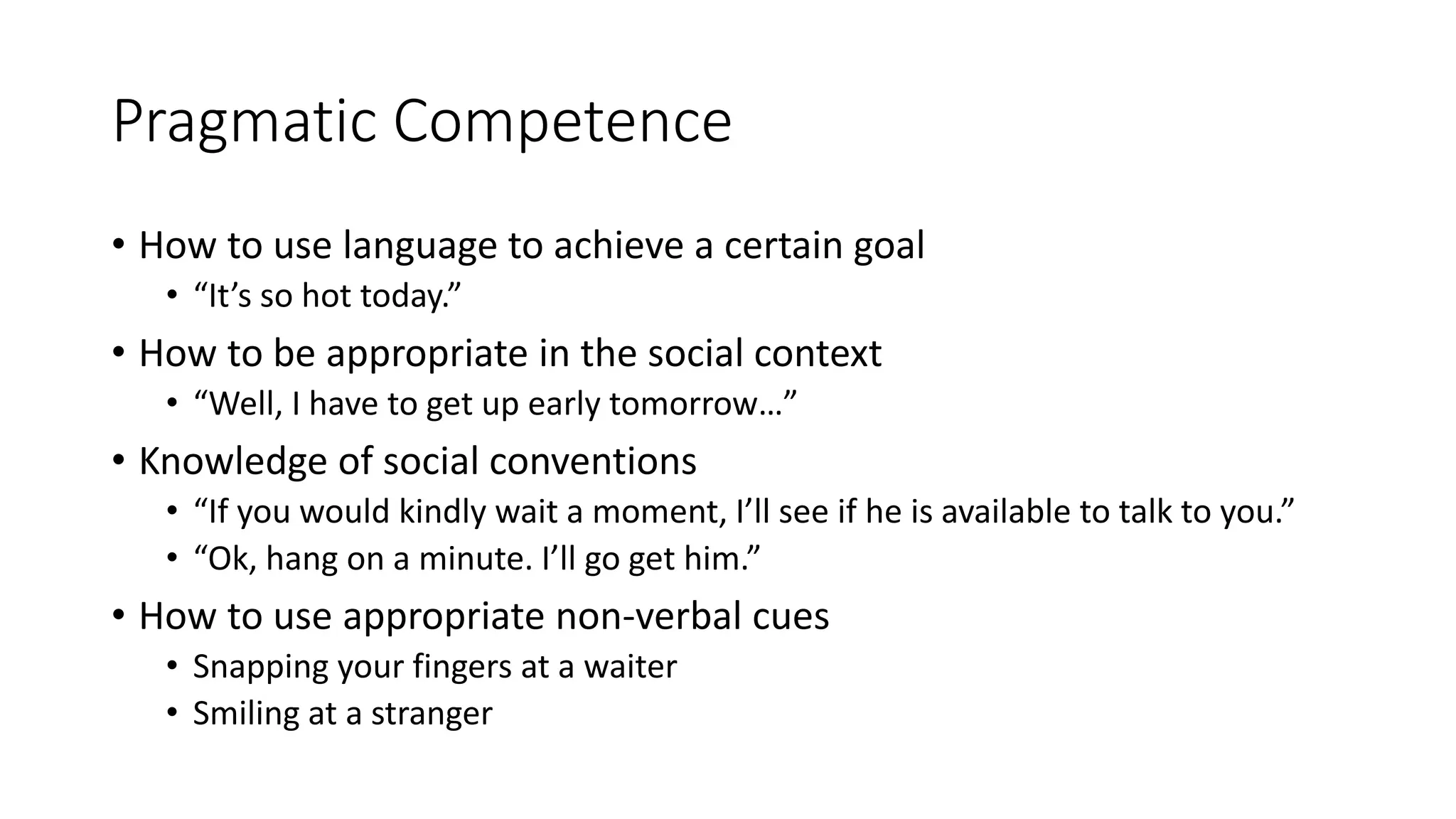 Pragmatic Competence
• How to use language to achieve a certain goal
• “It’s so hot today.”
• How to be appropriate in the social context
• “Well, I have to get up early tomorrow…”
• Knowledge of social conventions
• “If you would kindly wait a moment, I’ll see if he is available to talk to you.”
• “Ok, hang on a minute. I’ll go get him.”
• How to use appropriate non-verbal cues
• Snapping your fingers at a waiter
• Smiling at a stranger
 
