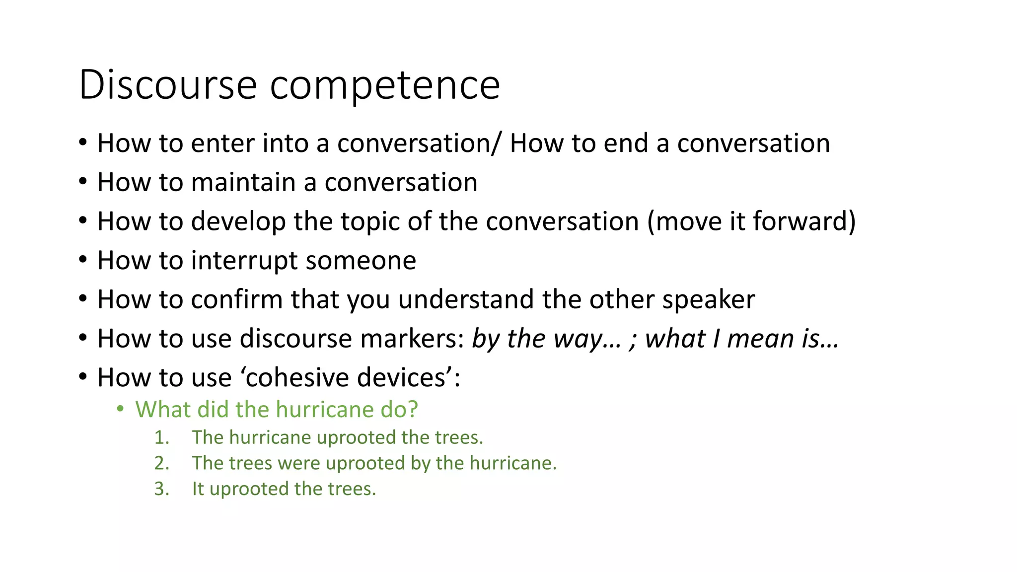 Discourse competence
• How to enter into a conversation/ How to end a conversation
• How to maintain a conversation
• How to develop the topic of the conversation (move it forward)
• How to interrupt someone
• How to confirm that you understand the other speaker
• How to use discourse markers: by the way… ; what I mean is…
• How to use ‘cohesive devices’:
• What did the hurricane do?
1. The hurricane uprooted the trees.
2. The trees were uprooted by the hurricane.
3. It uprooted the trees.
 