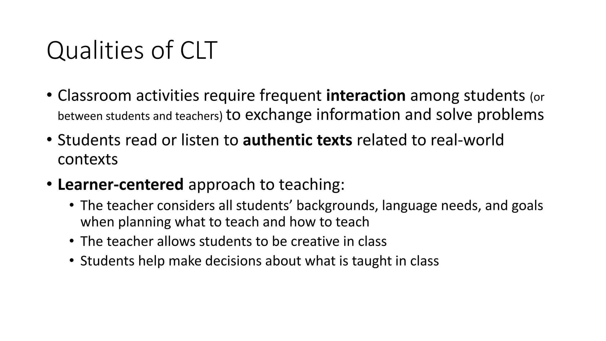 Qualities of CLT
• Classroom activities require frequent interaction among students (or
between students and teachers) to exchange information and solve problems
• Students read or listen to authentic texts related to real-world
contexts
• Learner-centered approach to teaching:
• The teacher considers all students’ backgrounds, language needs, and goals
when planning what to teach and how to teach
• The teacher allows students to be creative in class
• Students help make decisions about what is taught in class
 