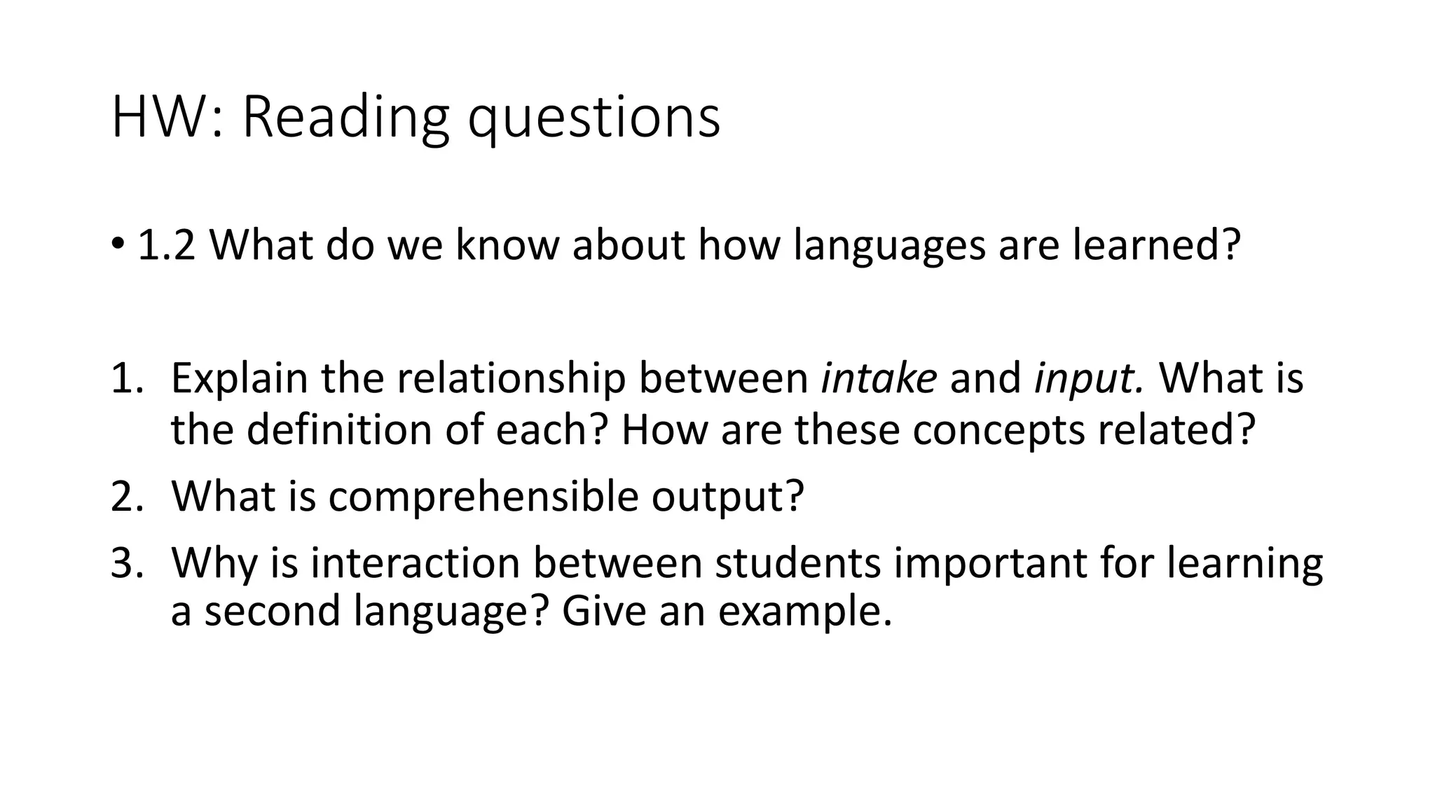 HW: Reading questions
• 1.2 What do we know about how languages are learned?
1. Explain the relationship between intake and input. What is
the definition of each? How are these concepts related?
2. What is comprehensible output?
3. Why is interaction between students important for learning
a second language? Give an example.
 