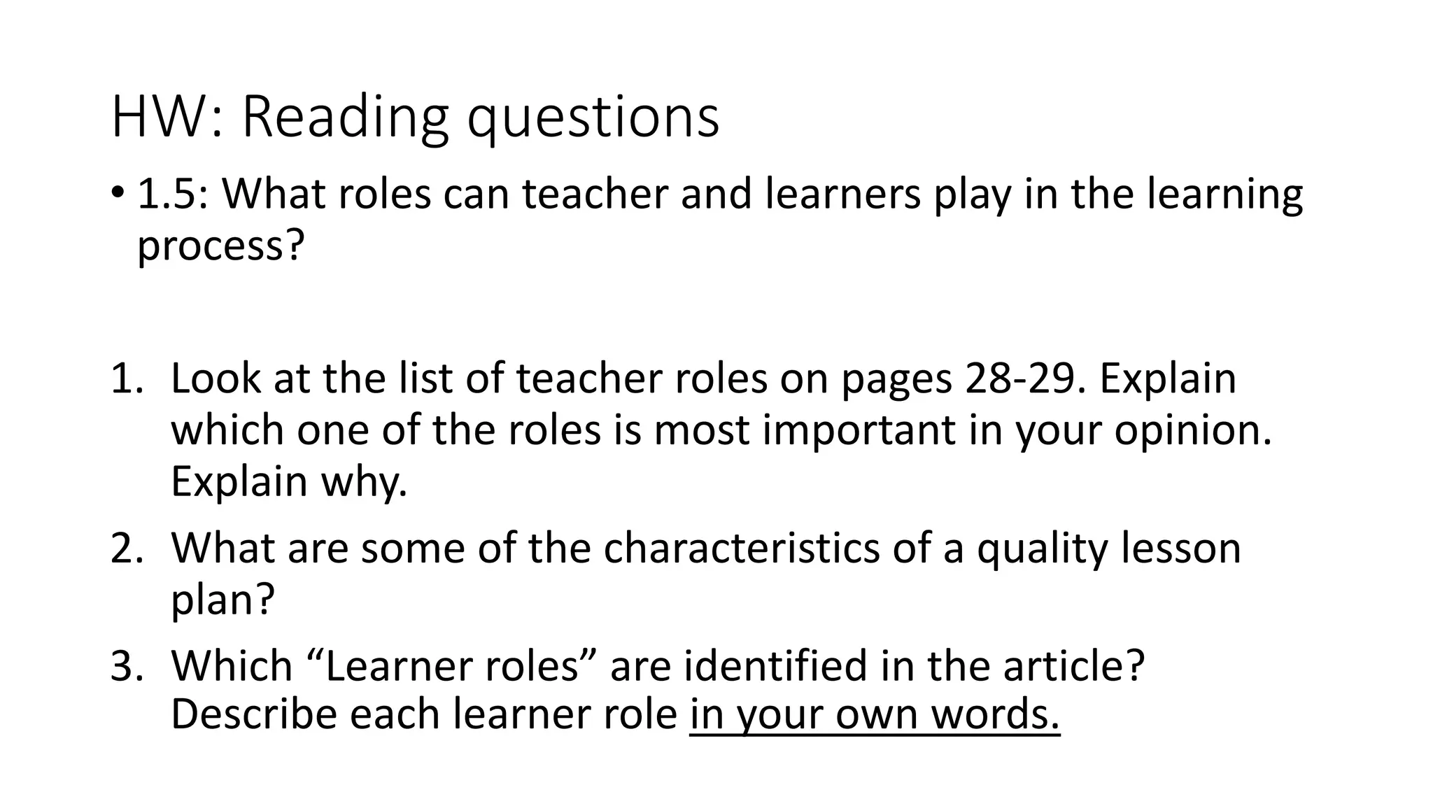 HW: Reading questions
• 1.5: What roles can teacher and learners play in the learning
process?
1. Look at the list of teacher roles on pages 28-29. Explain
which one of the roles is most important in your opinion.
Explain why.
2. What are some of the characteristics of a quality lesson
plan?
3. Which “Learner roles” are identified in the article?
Describe each learner role in your own words.
 