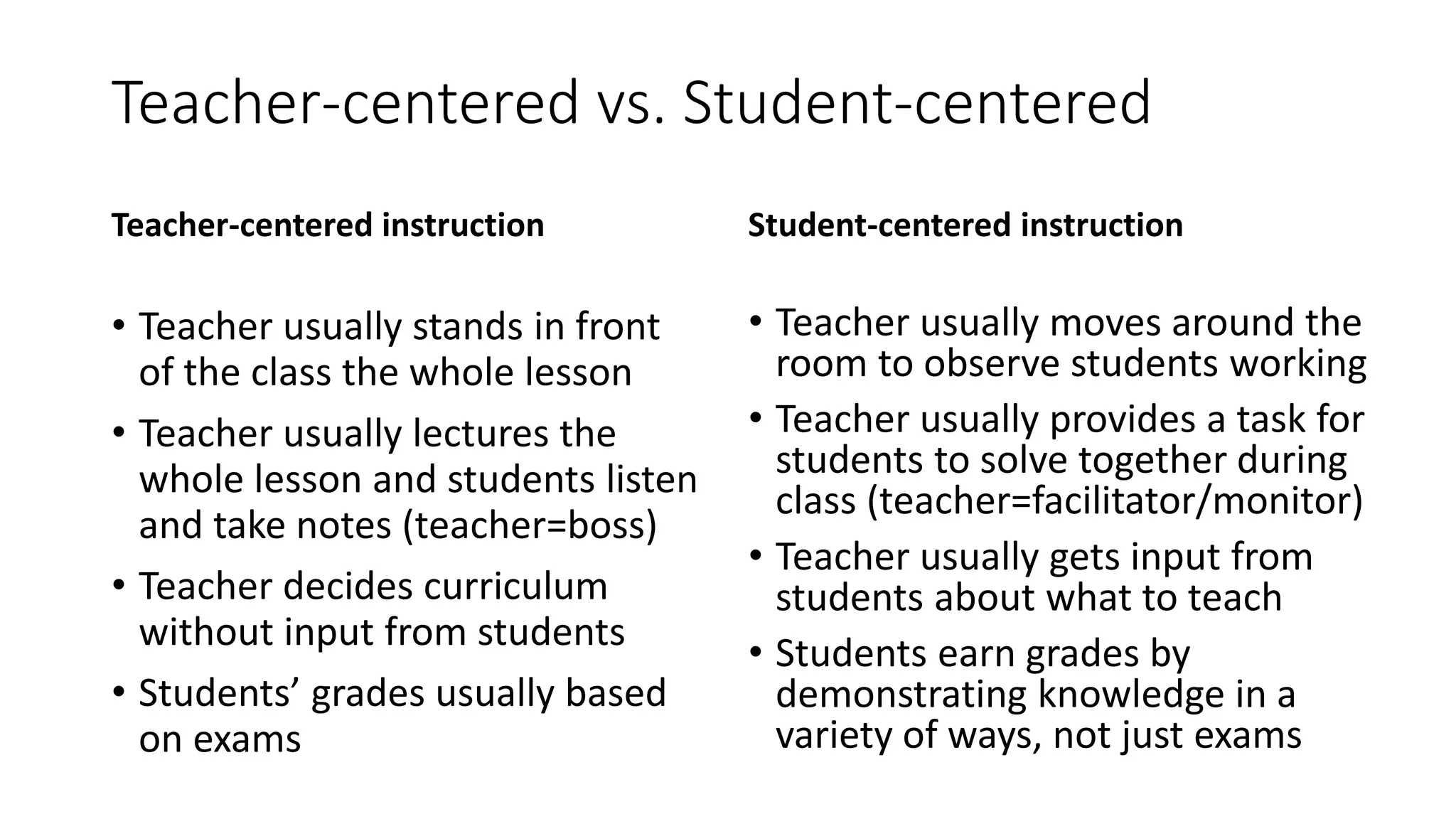 Teacher-centered vs. Student-centered
Teacher-centered instruction
• Teacher usually stands in front
of the class the whole lesson
• Teacher usually lectures the
whole lesson and students listen
and take notes (teacher=boss)
• Teacher decides curriculum
without input from students
• Students’ grades usually based
on exams
Student-centered instruction
• Teacher usually moves around the
room to observe students working
• Teacher usually provides a task for
students to solve together during
class (teacher=facilitator/monitor)
• Teacher usually gets input from
students about what to teach
• Students earn grades by
demonstrating knowledge in a
variety of ways, not just exams
 
