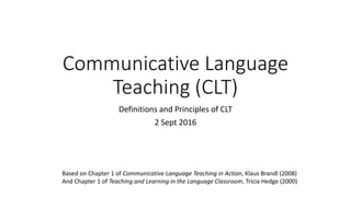 Communicative Language
Teaching (CLT)
Definitions and Principles of CLT
2 Sept 2016
Based on Chapter 1 of Communicative Language Teaching in Action, Klaus Brandl (2008)
And Chapter 1 of Teaching and Learning in the Language Classroom, Tricia Hedge (2000)
 