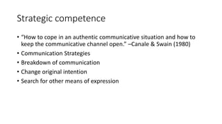 Strategic competence
• “How to cope in an authentic communicative situation and how to
keep the communicative channel open.” –Canale & Swain (1980)
• Communication Strategies
• Breakdown of communication
• Change original intention
• Search for other means of expression
 