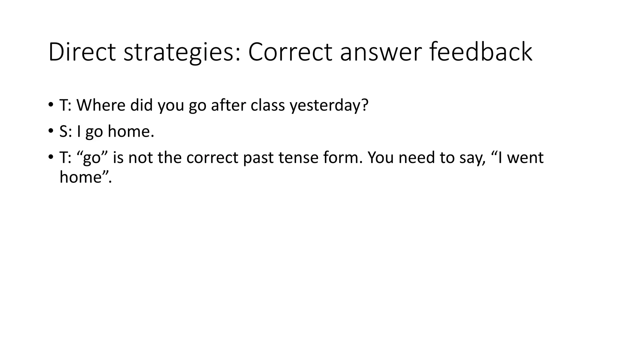 Direct strategies: Correct answer feedback
• T: Where did you go after class yesterday?
• S: I go home.
• T: “go” is not the correct past tense form. You need to say, “I went
home”.
 