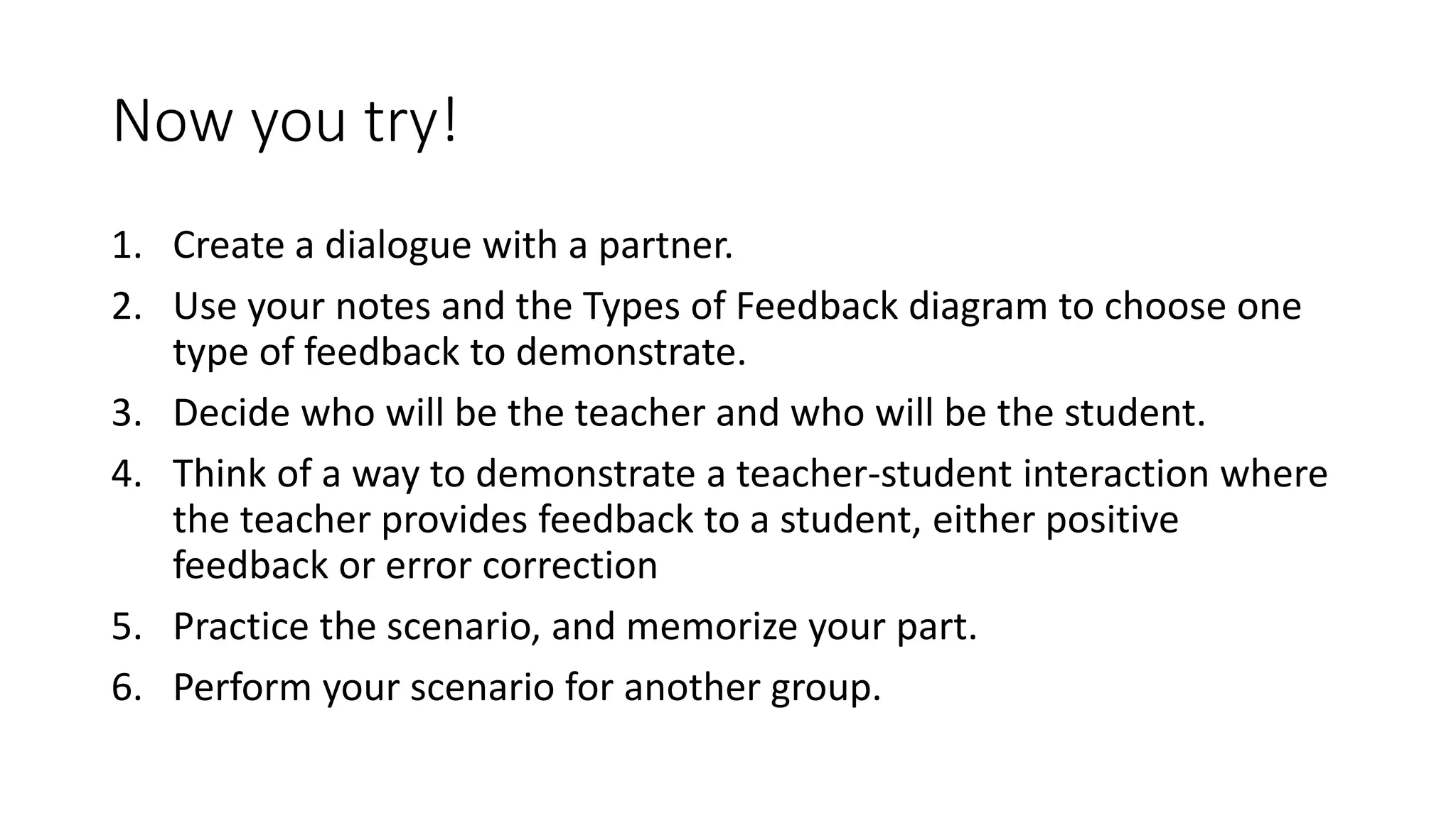 Now you try!
1. Create a dialogue with a partner.
2. Use your notes and the Types of Feedback diagram to choose one
type of feedback to demonstrate.
3. Decide who will be the teacher and who will be the student.
4. Think of a way to demonstrate a teacher-student interaction where
the teacher provides feedback to a student, either positive
feedback or error correction
5. Practice the scenario, and memorize your part.
6. Perform your scenario for another group.
 