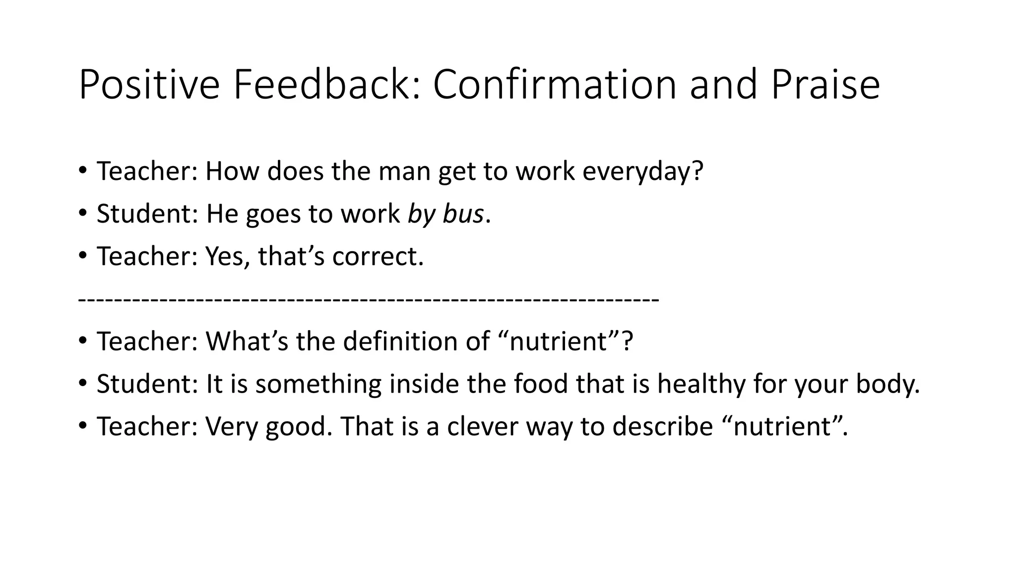 Positive Feedback: Confirmation and Praise
• Teacher: How does the man get to work everyday?
• Student: He goes to work by bus.
• Teacher: Yes, that’s correct.
----------------------------------------------------------------
• Teacher: What’s the definition of “nutrient”?
• Student: It is something inside the food that is healthy for your body.
• Teacher: Very good. That is a clever way to describe “nutrient”.
 